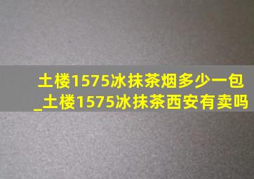 土楼1575冰抹茶烟多少一包_土楼1575冰抹茶西安有卖吗