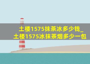 土楼1575抹茶冰多少钱_土楼1575冰抹茶烟多少一包