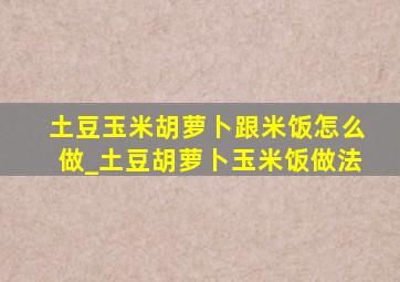 土豆玉米胡萝卜跟米饭怎么做_土豆胡萝卜玉米饭做法