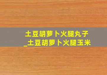 土豆胡萝卜火腿丸子_土豆胡萝卜火腿玉米