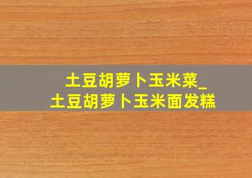 土豆胡萝卜玉米菜_土豆胡萝卜玉米面发糕