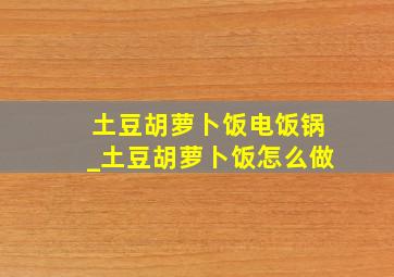 土豆胡萝卜饭电饭锅_土豆胡萝卜饭怎么做