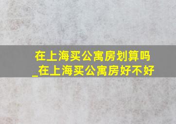 在上海买公寓房划算吗_在上海买公寓房好不好