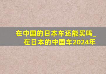 在中国的日本车还能买吗_在日本的中国车2024年