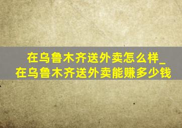 在乌鲁木齐送外卖怎么样_在乌鲁木齐送外卖能赚多少钱