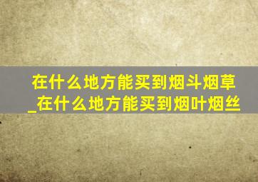 在什么地方能买到烟斗烟草_在什么地方能买到烟叶烟丝