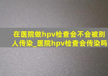 在医院做hpv检查会不会被别人传染_医院hpv检查会传染吗