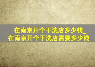 在南京开个干洗店多少钱_在南京开个干洗店需要多少钱