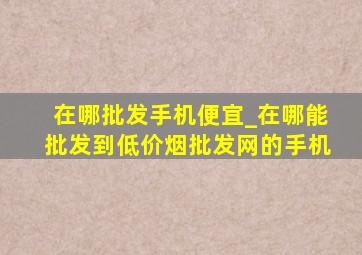 在哪批发手机便宜_在哪能批发到(低价烟批发网)的手机