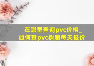 在哪里查询pvc价格_如何查pvc树脂每天报价