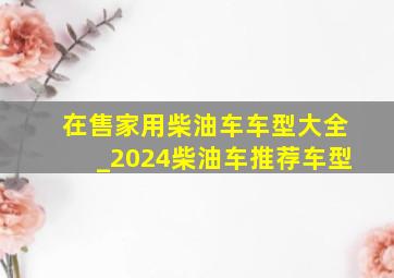 在售家用柴油车车型大全_2024柴油车推荐车型