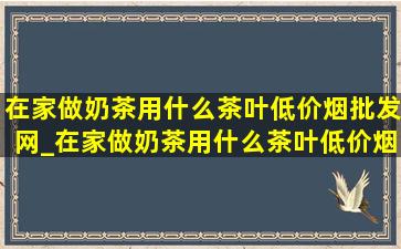 在家做奶茶用什么茶叶(低价烟批发网)_在家做奶茶用什么茶叶(低价烟批发网)冬天