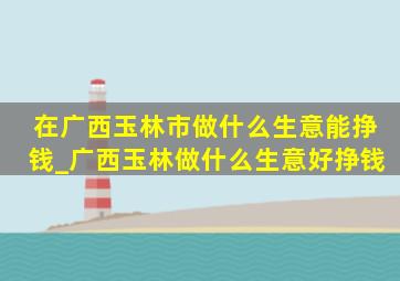 在广西玉林市做什么生意能挣钱_广西玉林做什么生意好挣钱