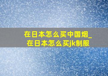 在日本怎么买中国烟_在日本怎么买jk制服