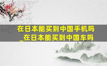 在日本能买到中国手机吗_在日本能买到中国车吗