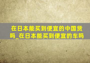 在日本能买到便宜的中国货吗_在日本能买到便宜的车吗