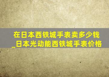 在日本西铁城手表卖多少钱_日本光动能西铁城手表价格