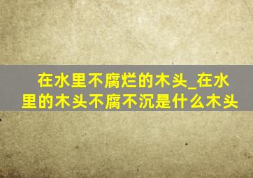 在水里不腐烂的木头_在水里的木头不腐不沉是什么木头