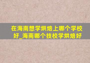 在海南想学烘焙上哪个学校好_海南哪个技校学烘焙好