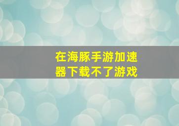 在海豚手游加速器下载不了游戏