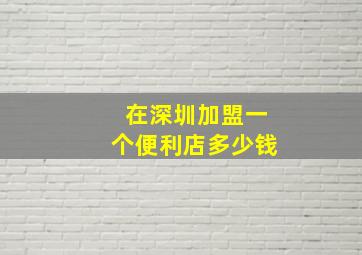 在深圳加盟一个便利店多少钱