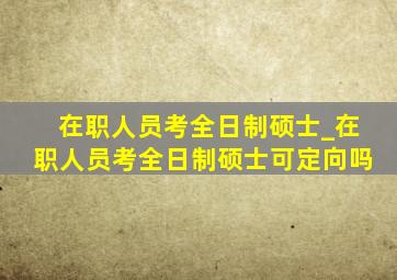 在职人员考全日制硕士_在职人员考全日制硕士可定向吗