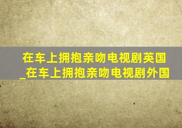 在车上拥抱亲吻电视剧英国_在车上拥抱亲吻电视剧外国