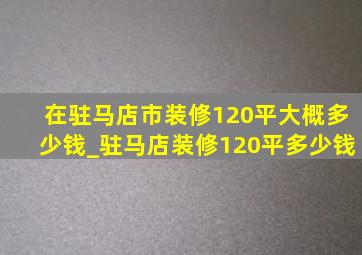 在驻马店市装修120平大概多少钱_驻马店装修120平多少钱