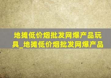 地摊(低价烟批发网)爆产品玩具_地摊(低价烟批发网)爆产品