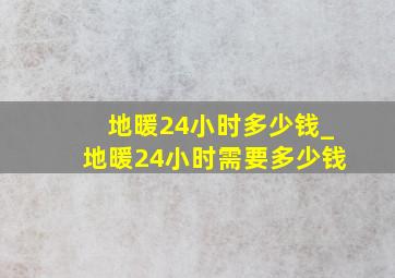 地暖24小时多少钱_地暖24小时需要多少钱