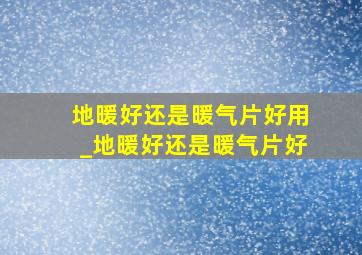 地暖好还是暖气片好用_地暖好还是暖气片好