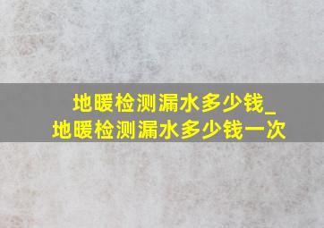 地暖检测漏水多少钱_地暖检测漏水多少钱一次