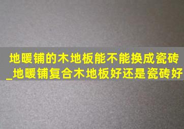 地暖铺的木地板能不能换成瓷砖_地暖铺复合木地板好还是瓷砖好