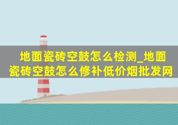 地面瓷砖空鼓怎么检测_地面瓷砖空鼓怎么修补(低价烟批发网)