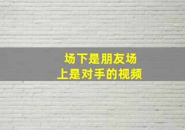 场下是朋友场上是对手的视频