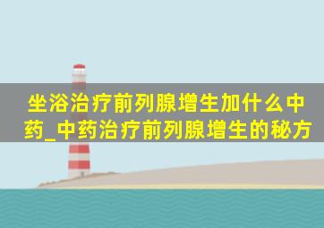 坐浴治疗前列腺增生加什么中药_中药治疗前列腺增生的秘方