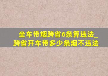 坐车带烟跨省6条算违法_跨省开车带多少条烟不违法