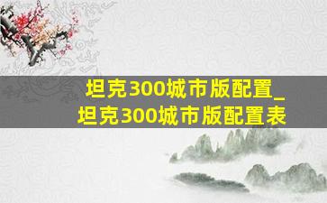 坦克300城市版配置_坦克300城市版配置表