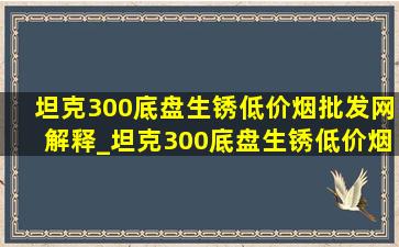 坦克300底盘生锈(低价烟批发网)解释_坦克300底盘生锈(低价烟批发网)怎么说