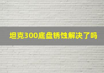 坦克300底盘锈蚀解决了吗