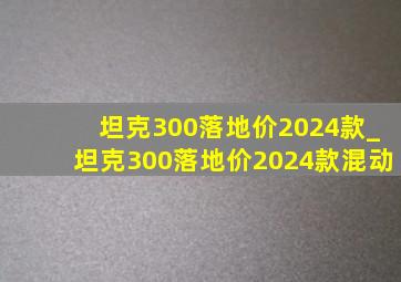 坦克300落地价2024款_坦克300落地价2024款混动