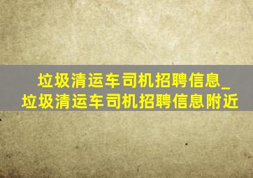 垃圾清运车司机招聘信息_垃圾清运车司机招聘信息附近