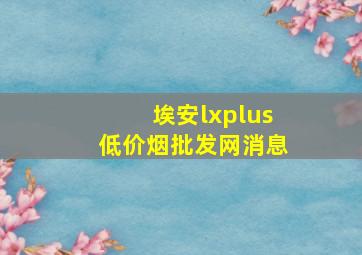 埃安lxplus(低价烟批发网)消息