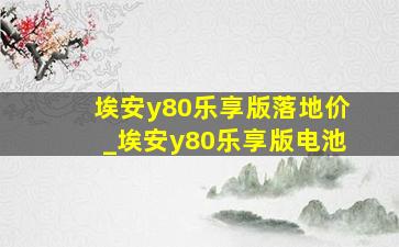 埃安y80乐享版落地价_埃安y80乐享版电池