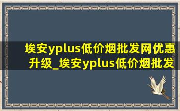 埃安yplus(低价烟批发网)优惠升级_埃安yplus(低价烟批发网)优惠