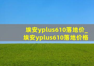 埃安yplus610落地价_埃安yplus610落地价格