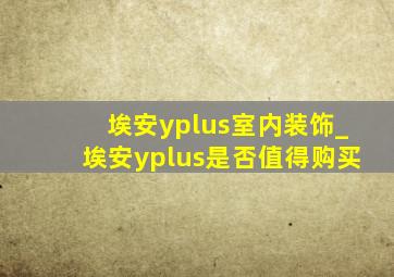 埃安yplus室内装饰_埃安yplus是否值得购买