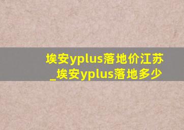 埃安yplus落地价江苏_埃安yplus落地多少