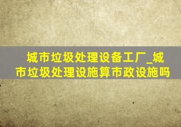 城市垃圾处理设备工厂_城市垃圾处理设施算市政设施吗
