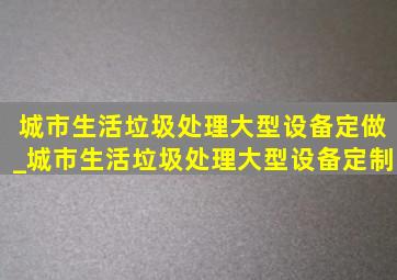 城市生活垃圾处理大型设备定做_城市生活垃圾处理大型设备定制